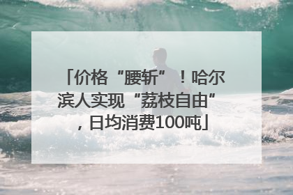 价格“腰斩”！哈尔滨人实现“荔枝自由”，日均消费100吨