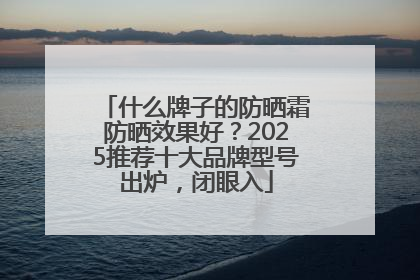 什么牌子的防晒霜防晒效果好？2025推荐十大品牌型号出炉，闭眼入