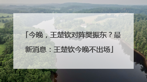 今晚，王楚钦对阵樊振东？最新消息：王楚钦今晚不出场