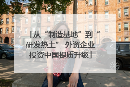 从“制造基地”到“研发热土” 外资企业投资中国提质升级