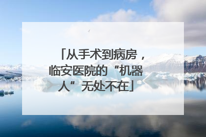 从手术到病房，临安医院的“机器人”无处不在