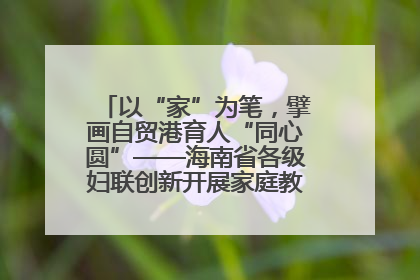 以“家”为笔，擘画自贸港育人“同心圆”——海南省各级妇联创新开展家庭教育宣传周活动