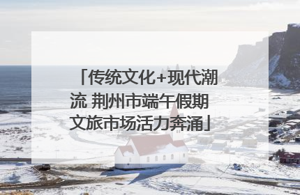 传统文化+现代潮流 荆州市端午假期文旅市场活力奔涌