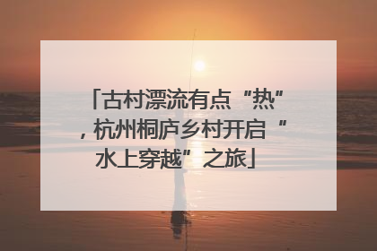 古村漂流有点“热”，杭州桐庐乡村开启“水上穿越”之旅