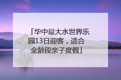 华中最大水世界乐园13日迎客，适合全龄段亲子度假