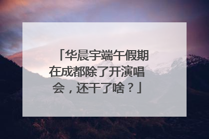 华晨宇端午假期在成都除了开演唱会，还干了啥？