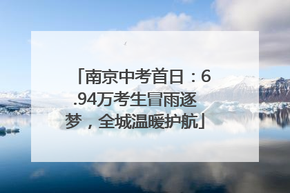 南京中考首日：6.94万考生冒雨逐梦，全城温暖护航