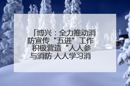 博兴：全力推动消防宣传“五进”工作 积极营造“人人参与消防 人人学习消防”的良好氛围