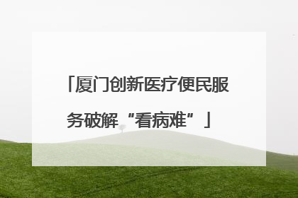 厦门创新医疗便民服务破解“看病难”