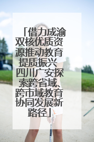 借力成渝双核优质资源推动教育提质振兴 四川广安探索跨省域、跨市域教育协同发展新路径