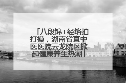 八段锦+经络拍打操，湖南省直中医医院云龙院区掀起健康养生热潮