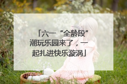 六一“全龄段”潮玩乐园来了，一起扎进快乐漩涡