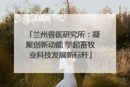 兰州兽医研究所：凝聚创新动能 擎起畜牧业科技发展新标杆