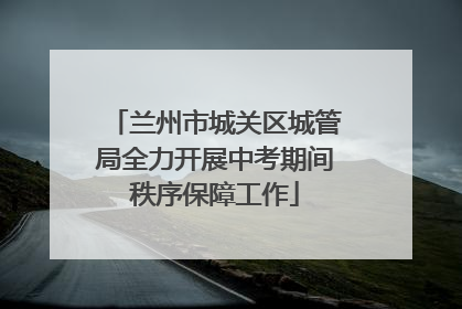 兰州市城关区城管局全力开展中考期间秩序保障工作