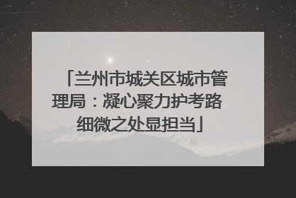 兰州市城关区城市管理局：凝心聚力护考路 细微之处显担当