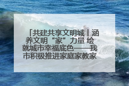 共建共享文明城丨涵养文明“家”力量 绘就城市幸福底色——我市积极推进家庭家教家风建设工作综述