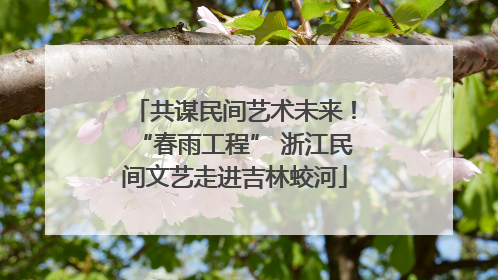 共谋民间艺术未来！“春雨工程” 浙江民间文艺走进吉林蛟河