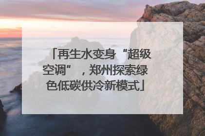 再生水变身“超级空调”，郑州探索绿色低碳供冷新模式