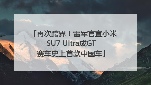再次跨界！雷军官宣小米SU7 Ultra成GT赛车史上首款中国车