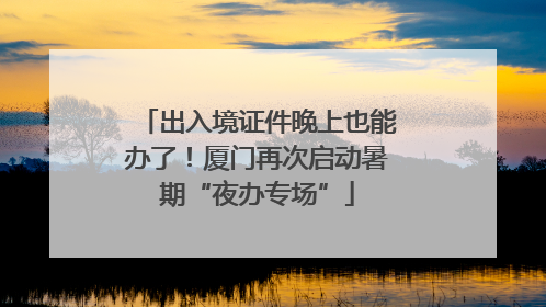 出入境证件晚上也能办了！厦门再次启动暑期“夜办专场”