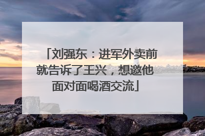 刘强东：进军外卖前就告诉了王兴，想邀他面对面喝酒交流