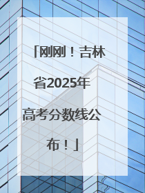 刚刚！吉林省2025年高考分数线公布！