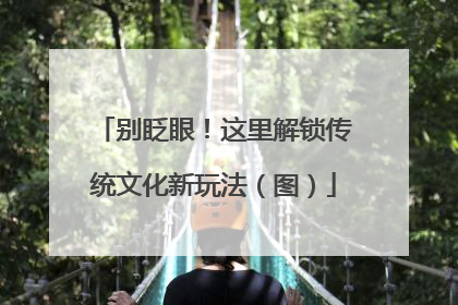 别眨眼！这里解锁传统文化新玩法（图）