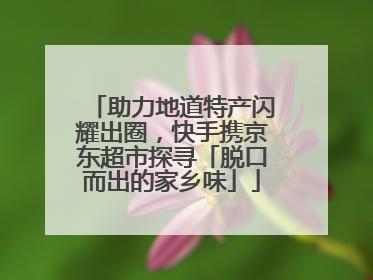 助力地道特产闪耀出圈，快手携京东超市探寻「脱口而出的家乡味」
