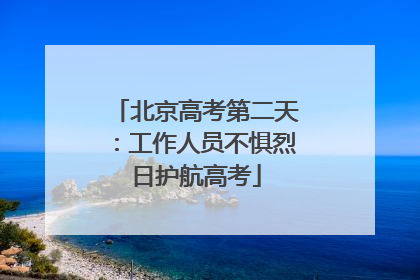 北京高考第二天：工作人员不惧烈日护航高考