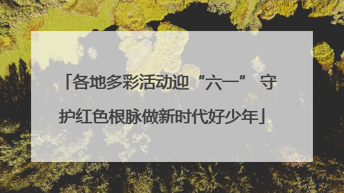 各地多彩活动迎“六一” 守护红色根脉做新时代好少年