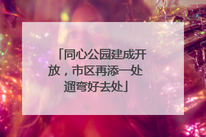 同心公园建成开放，市区再添一处遛弯好去处