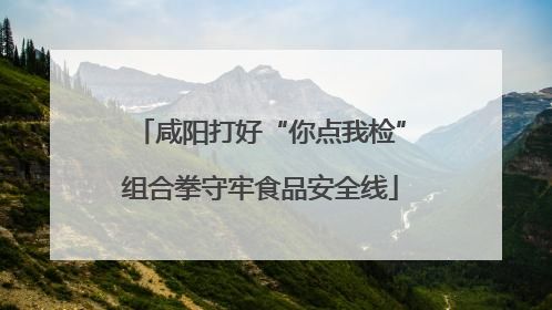 咸阳打好“你点我检”组合拳守牢食品安全线