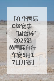 在华国际C级赛事 “国台杯”2025沿黄国际自行车赛5月17日开赛