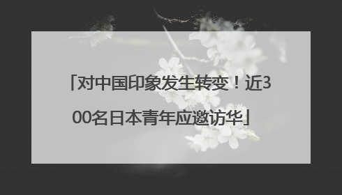 对中国印象发生转变！近300名日本青年应邀访华