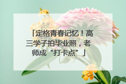 定格青春记忆！高三学子拍毕业照，老师成“打卡点”