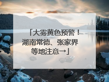 大雾黄色预警！湖南常德、张家界等地注意→