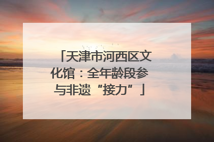天津市河西区文化馆：全年龄段参与非遗“接力”