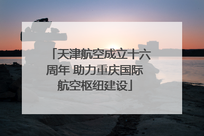 天津航空成立十六周年 助力重庆国际航空枢纽建设