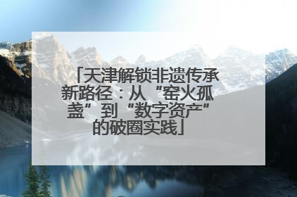 天津解锁非遗传承新路径：从“窑火孤盏”到“数字资产”的破圈实践