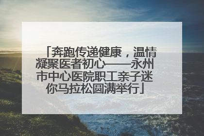 奔跑传递健康，温情凝聚医者初心——永州市中心医院职工亲子迷你马拉松圆满举行