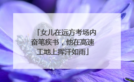 女儿在远方考场内奋笔疾书，他在高速工地上挥汗如雨