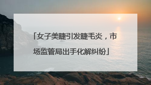 女子美睫引发睫毛炎，市场监管局出手化解纠纷