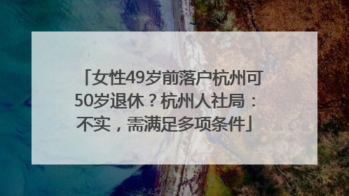 女性49岁前落户杭州可50岁退休？杭州人社局：不实，需满足多项条件
