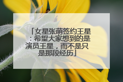 女星张萌签约王星：希望大家想到的是演员王星，而不是只是那段经历