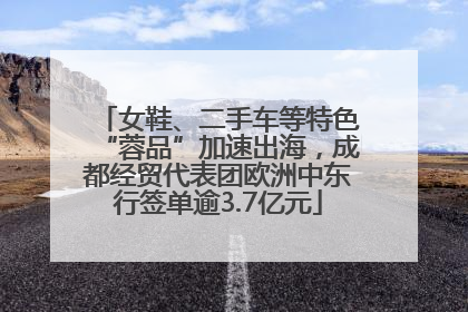 女鞋、二手车等特色“蓉品”加速出海，成都经贸代表团欧洲中东行签单逾3.7亿元