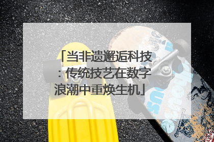当非遗邂逅科技：传统技艺在数字浪潮中重焕生机