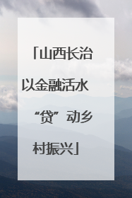 山西长治以金融活水“贷”动乡村振兴
