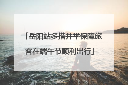 岳阳站多措并举保障旅客在端午节顺利出行