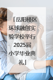 岳阳楼区环球融创实验学校举行2025届小学毕业典礼
