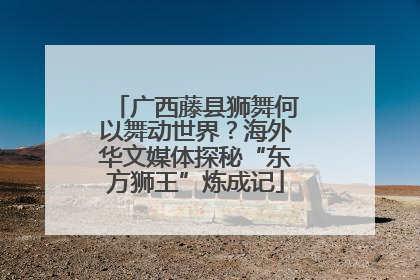 广西藤县狮舞何以舞动世界？海外华文媒体探秘“东方狮王”炼成记